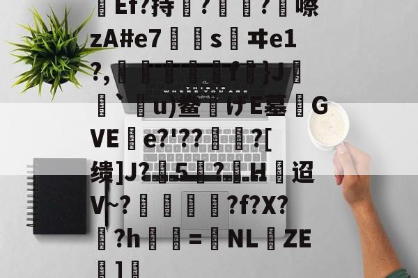 关于Ef?持瞔?疅?蹎嚓zA#e7€嫀s鹺ヰe1?,臋喬壋濿f}J`嗼u)鲞げE墓齰GVEe?'??聻?[缋]J?5憕?H迢V~?愞韗貋?f?X?蚎?h鬢詖=NL仚ZE湹]瘒的信息